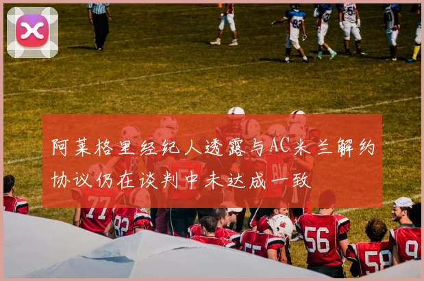 阿莱格里经纪人透露与AC米兰解约协议仍在谈判中未达成一致