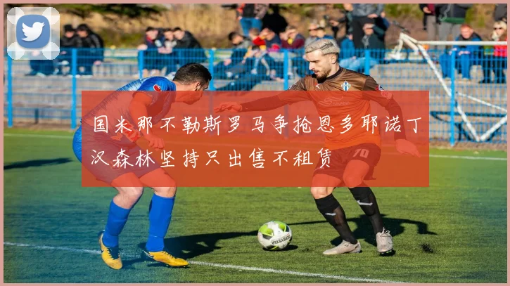 国米那不勒斯罗马争抢恩多耶诺丁汉森林坚持只出售不租赁