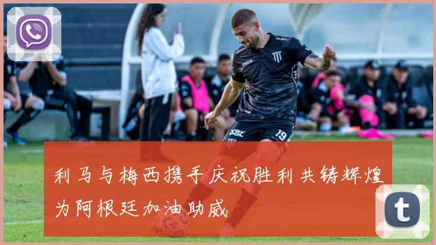 利马与梅西携手庆祝胜利共铸辉煌为阿根廷加油助威