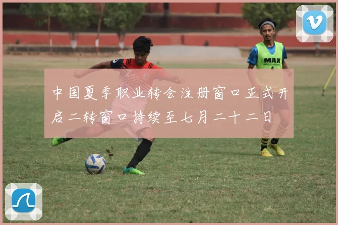 中国夏季职业转会注册窗口正式开启二转窗口持续至七月二十二日