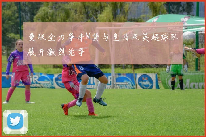 曼联全力争夺M费与皇马及英超球队展开激烈竞争