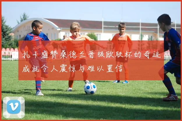 扎卡盛赞桑德兰晋级欧联杯的奇迹成就令人震惊与难以置信
