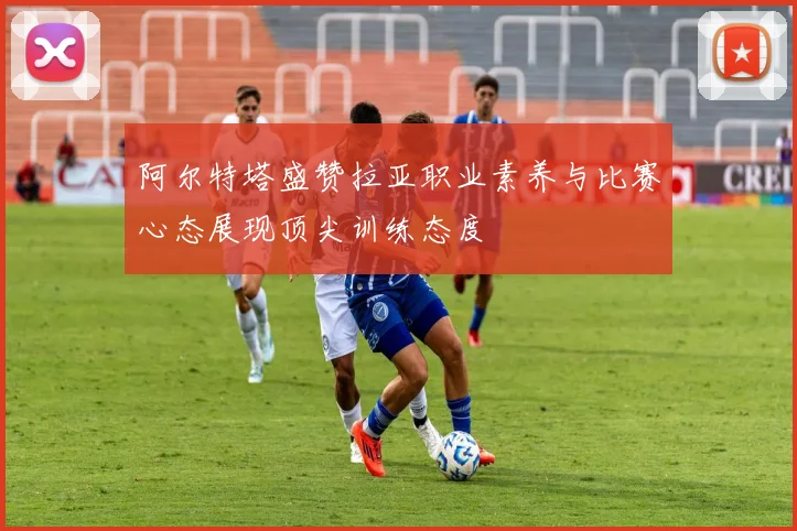 阿尔特塔盛赞拉亚职业素养与比赛心态展现顶尖训练态度