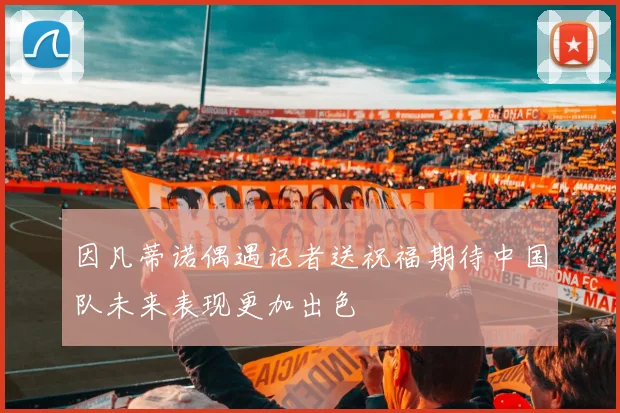 因凡蒂诺偶遇记者送祝福期待中国队未来表现更加出色