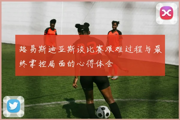 路易斯迪亚斯谈比赛艰难过程与最终掌控局面的心得体会