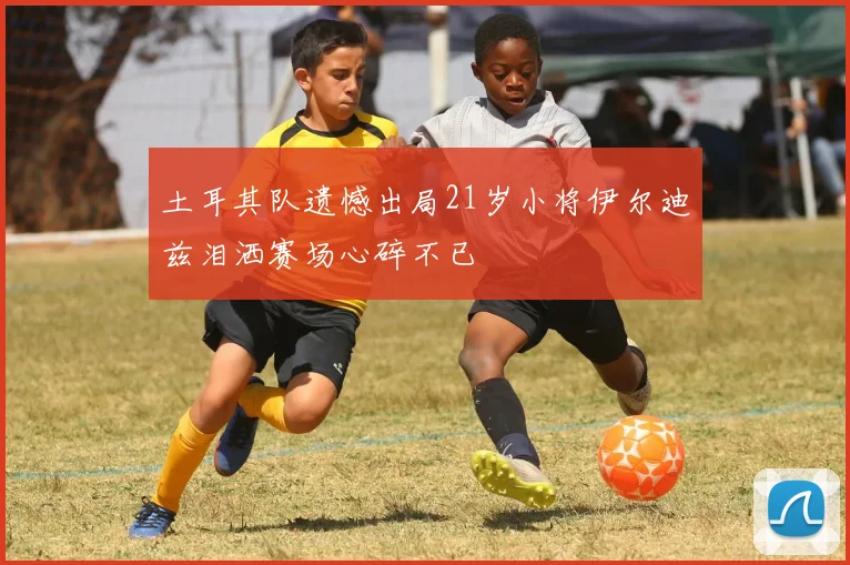 土耳其队遗憾出局21岁小将伊尔迪兹泪洒赛场心碎不已