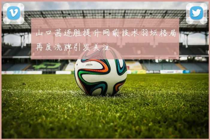 山口茜连胜提升网前技术羽坛格局再度洗牌引发关注