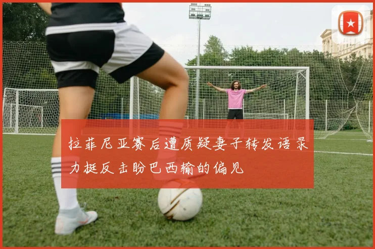 拉菲尼亚赛后遭质疑妻子转发语录力挺反击盼巴西输的偏见