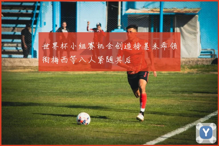 世界杯小组赛机会创造榜基米希领衔梅西等八人紧随其后