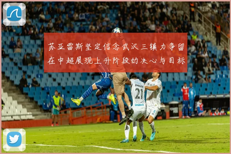 苏亚雷斯坚定信念武汉三镇力争留在中超展现上升阶段的决心与目标