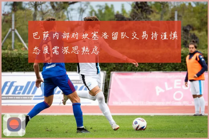 巴萨内部对坎塞洛留队交易持谨慎态度需深思熟虑