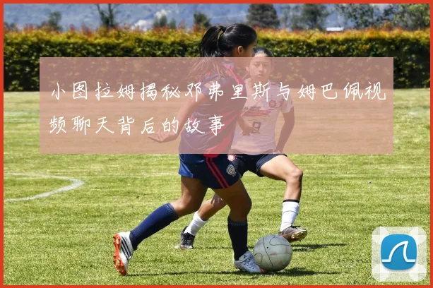 小图拉姆揭秘邓弗里斯与姆巴佩视频聊天背后的故事