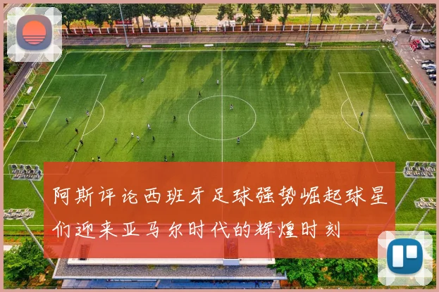 阿斯评论西班牙足球强势崛起球星们迎来亚马尔时代的辉煌时刻