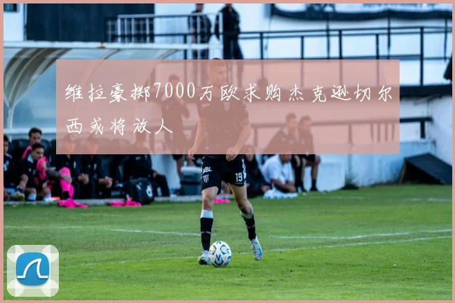 维拉豪掷7000万欧求购杰克逊切尔西或将放人