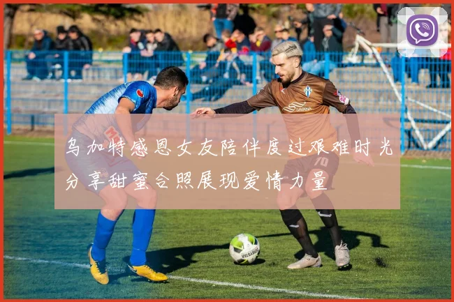 乌加特感恩女友陪伴度过艰难时光分享甜蜜合照展现爱情力量