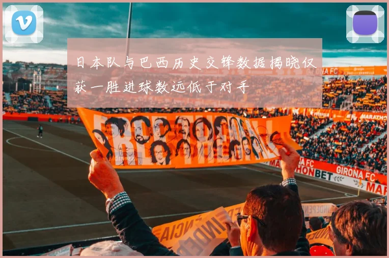 日本队与巴西历史交锋数据揭晓仅获一胜进球数远低于对手