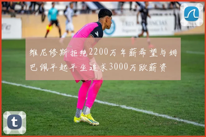 维尼修斯拒绝2200万年薪希望与姆巴佩平起平坐追求3000万欧薪资