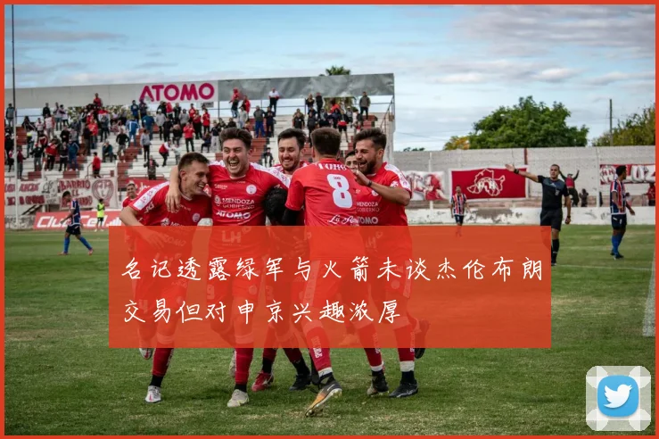名记透露绿军与火箭未谈杰伦布朗交易但对申京兴趣浓厚