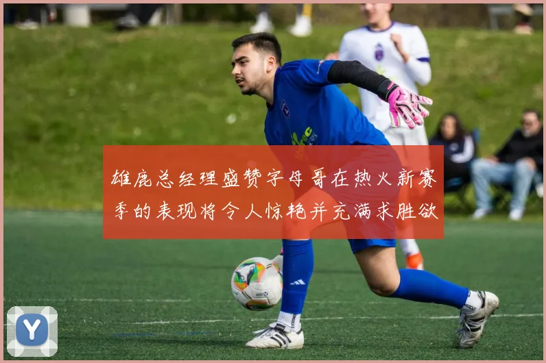 雄鹿总经理盛赞字母哥在热火新赛季的表现将令人惊艳并充满求胜欲